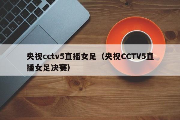 央视cctv5直播女足（央视CCTV5直播女足决赛）