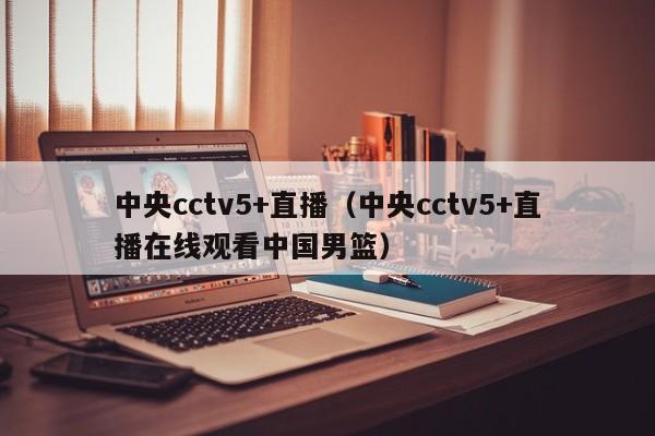 中央cctv5+直播（中央cctv5+直播在线观看中国男篮）