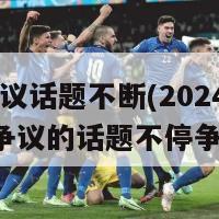 2024争议话题不断(2024年引发争议的话题不停争议新闻)