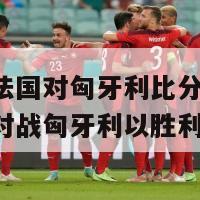 欧洲杯法国对匈牙利比分(法国在欧洲杯对战匈牙利以胜利告终)